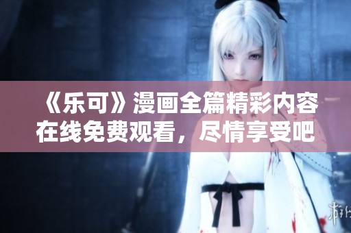 《乐可》漫画全篇精彩内容在线免费观看，尽情享受吧
