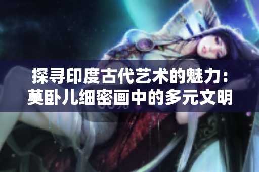 探寻印度古代艺术的魅力：莫卧儿细密画中的多元文明交融