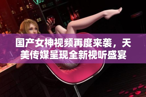 国产女神视频再度来袭，天美传媒呈现全新视听盛宴