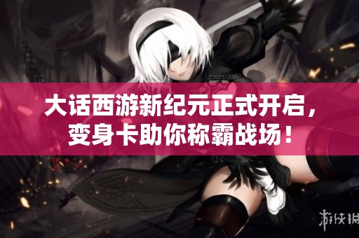 大话西游新纪元正式开启，变身卡助你称霸战场！