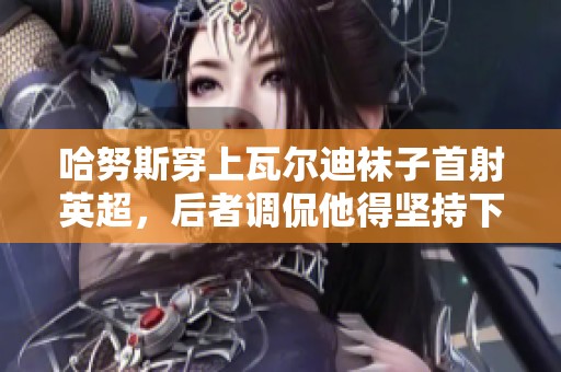 哈努斯穿上瓦尔迪袜子首射英超，后者调侃他得坚持下去
