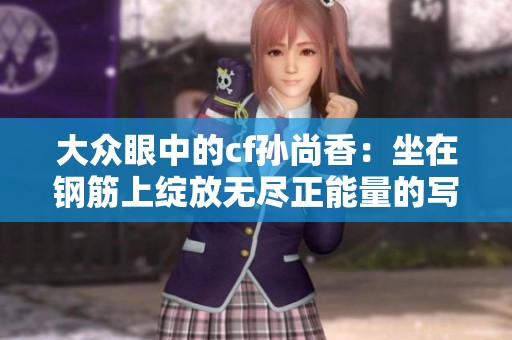 大众眼中的cf孙尚香：坐在钢筋上绽放无尽正能量的写真揭秘