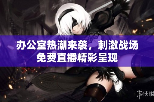 办公室热潮来袭，刺激战场免费直播精彩呈现