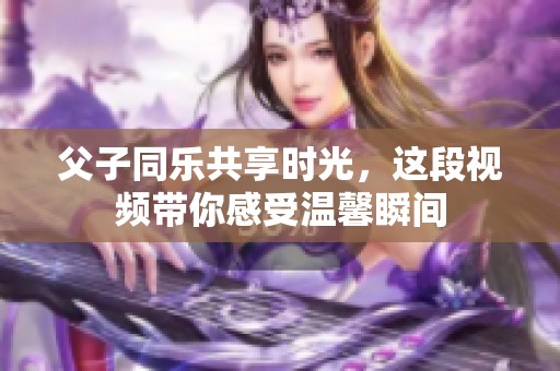 父子同乐共享时光，这段视频带你感受温馨瞬间