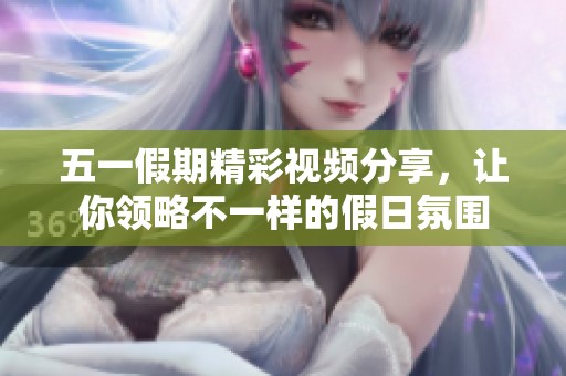 五一假期精彩视频分享，让你领略不一样的假日氛围