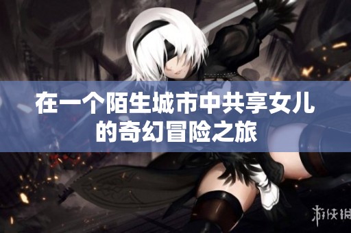 在一个陌生城市中共享女儿的奇幻冒险之旅