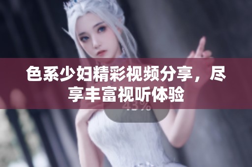 色系少妇精彩视频分享，尽享丰富视听体验