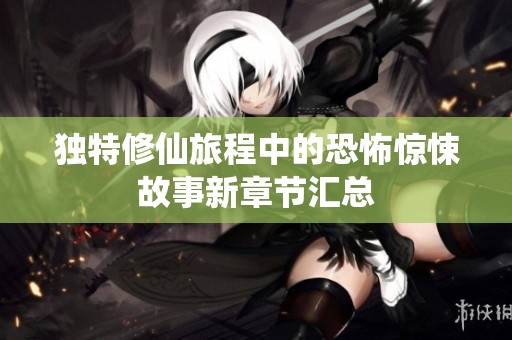 独特修仙旅程中的恐怖惊悚故事新章节汇总