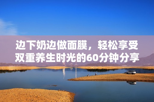 边下奶边做面膜，轻松享受双重养生时光的60分钟分享