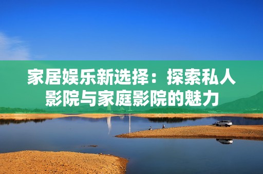 家居娱乐新选择：探索私人影院与家庭影院的魅力