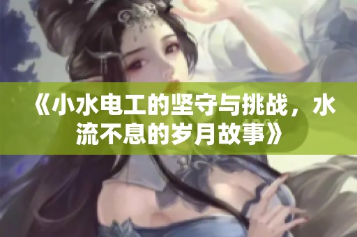 《小水电工的坚守与挑战，水流不息的岁月故事》