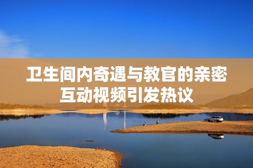 卫生间内奇遇与教官的亲密互动视频引发热议