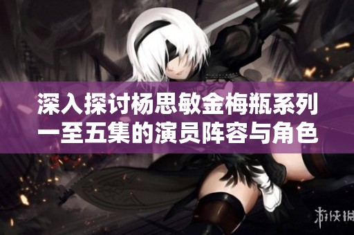 深入探讨杨思敏金梅瓶系列一至五集的演员阵容与角色分析