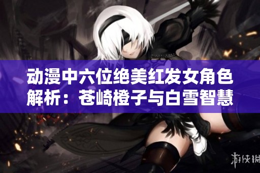 动漫中六位绝美红发女角色解析：苍崎橙子与白雪智慧的魅力展现
