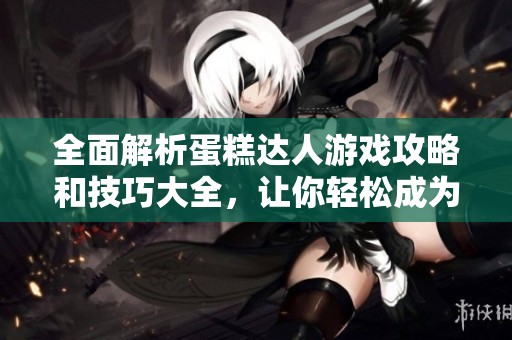 全面解析蛋糕达人游戏攻略和技巧大全，让你轻松成为高手