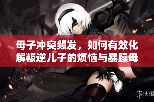 母子冲突频发，如何有效化解叛逆儿子的烦恼与暴躁母亲的困扰