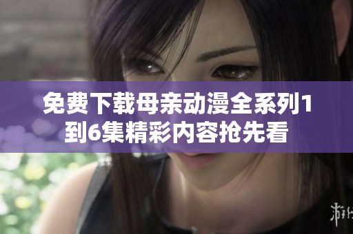 免费下载母亲动漫全系列1到6集精彩内容抢先看