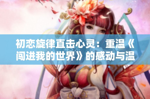 初恋旋律直击心灵：重温《闯进我的世界》的感动与温暖
