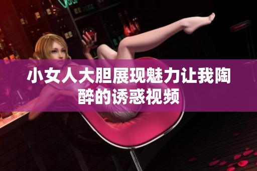小女人大胆展现魅力让我陶醉的诱惑视频