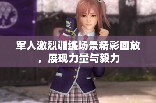 军人激烈训练场景精彩回放，展现力量与毅力