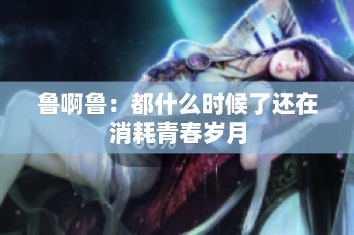 鲁啊鲁：都什么时候了还在消耗青春岁月