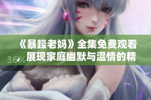 《暴躁老妈》全集免费观看，展现家庭幽默与温情的精彩故事