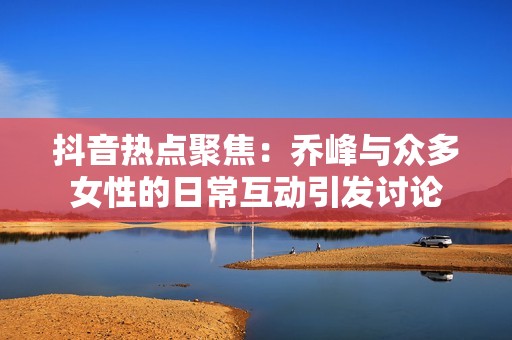 抖音热点聚焦：乔峰与众多女性的日常互动引发讨论