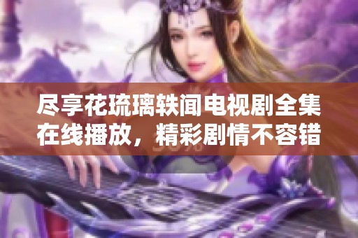 尽享花琉璃轶闻电视剧全集在线播放，精彩剧情不容错过