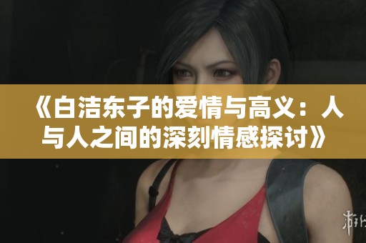 《白洁东子的爱情与高义：人与人之间的深刻情感探讨》