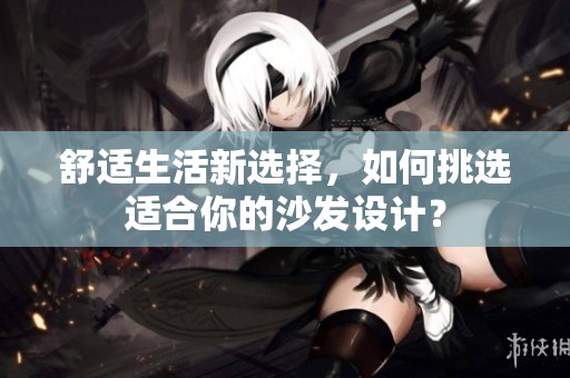 舒适生活新选择，如何挑选适合你的沙发设计？