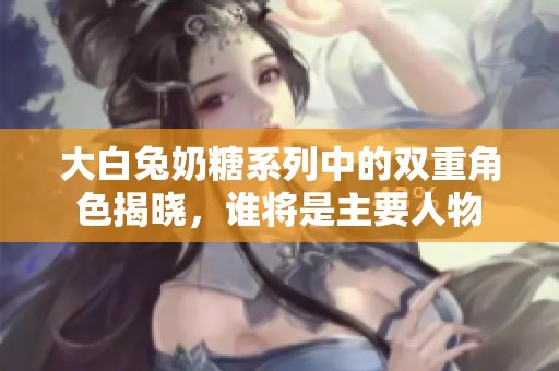 大白兔奶糖系列中的双重角色揭晓，谁将是主要人物