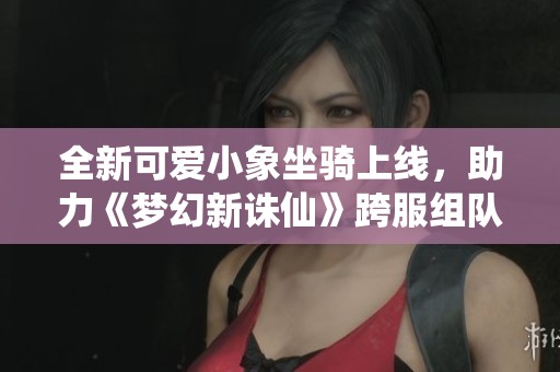全新可爱小象坐骑上线，助力《梦幻新诛仙》跨服组队无忧