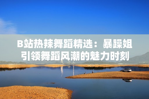 B站热辣舞蹈精选：暴躁姐引领舞蹈风潮的魅力时刻