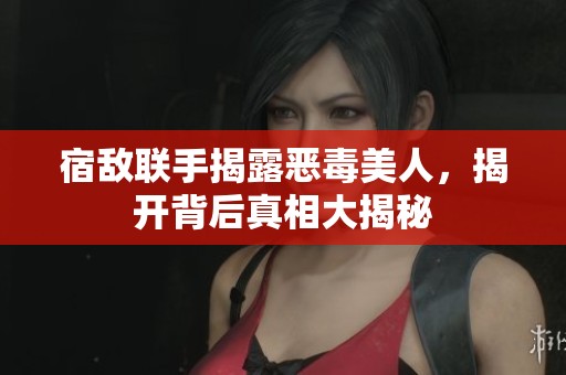 宿敌联手揭露恶毒美人，揭开背后真相大揭秘