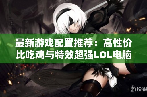 最新游戏配置推荐：高性价比吃鸡与特效超强LOL电脑合集