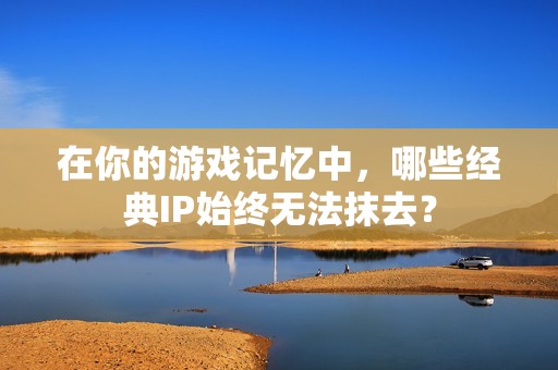 在你的游戏记忆中,哪些经典IP始终无法抹去? 在你的游戏记忆中,哪些经典IP始终无法抹去?