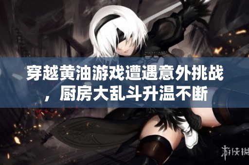 穿越黄油游戏遭遇意外挑战，厨房大乱斗升温不断