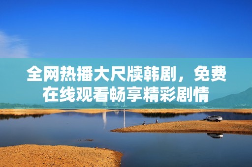 全网热播大尺牍韩剧，免费在线观看畅享精彩剧情