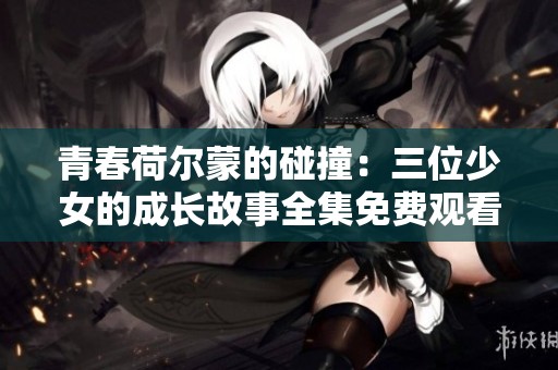 青春荷尔蒙的碰撞：三位少女的成长故事全集免费观看