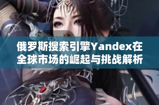 俄罗斯搜索引擎Yandex在全球市场的崛起与挑战解析