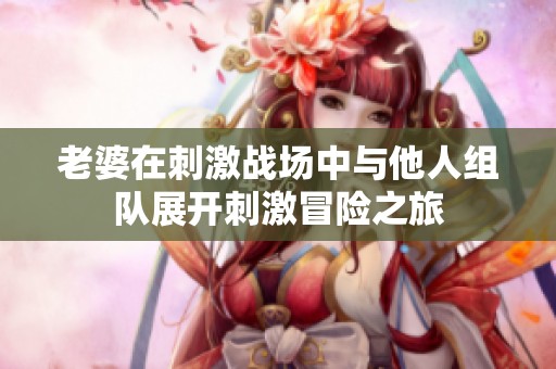 老婆在刺激战场中与他人组队展开刺激冒险之旅