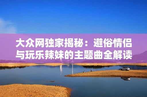 大众网独家揭秘：避俗情侣与玩乐辣妹的主题曲全解读