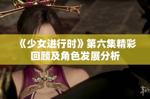 《少女进行时》第六集精彩回顾及角色发展分析