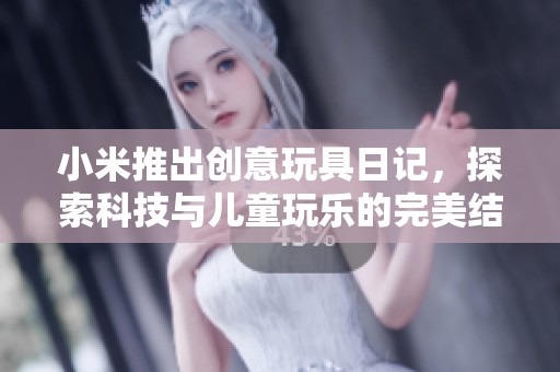 小米推出创意玩具日记，探索科技与儿童玩乐的完美结合