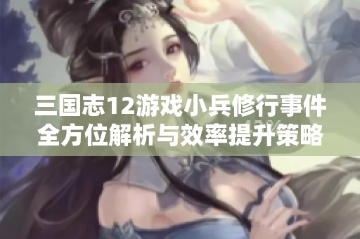 三国志12游戏小兵修行事件全方位解析与效率提升策略总结