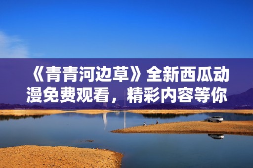 《青青河边草》全新西瓜动漫免费观看，精彩内容等你来欣赏