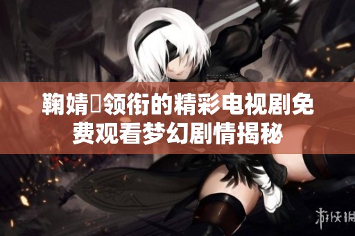 鞠婧祎领衔的精彩电视剧免费观看梦幻剧情揭秘