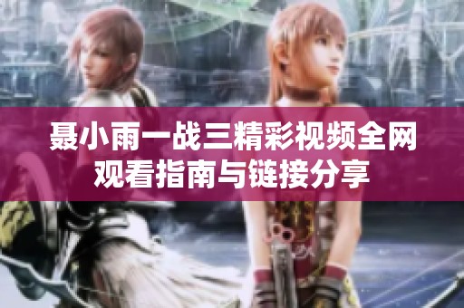聂小雨一战三精彩视频全网观看指南与链接分享