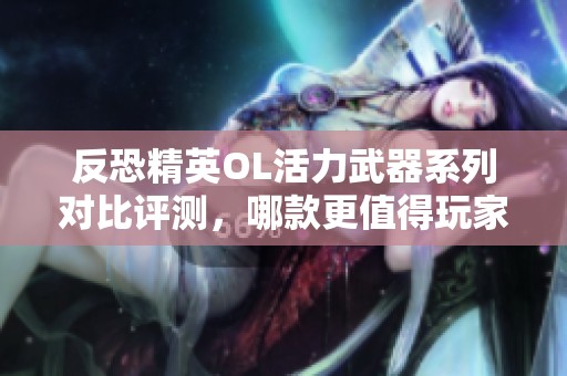 反恐精英OL活力武器系列对比评测，哪款更值得玩家选择？