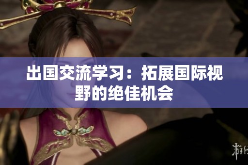 出国交流学习：拓展国际视野的绝佳机会